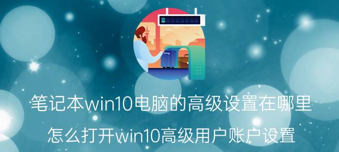 笔记本win10电脑的高级设置在哪里 怎么打开win10高级用户账户设置？